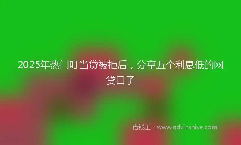 2025年热门叮当贷被拒后，分享五个利息低的网贷口子