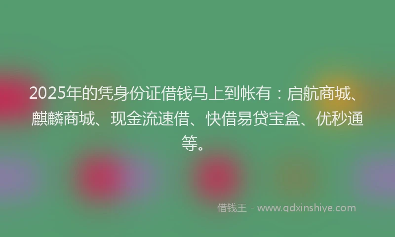 2025年的凭身份证借钱马上到帐有：启航商城、麒麟商城、现金流速借、快借易贷宝盒、优秒通等。
