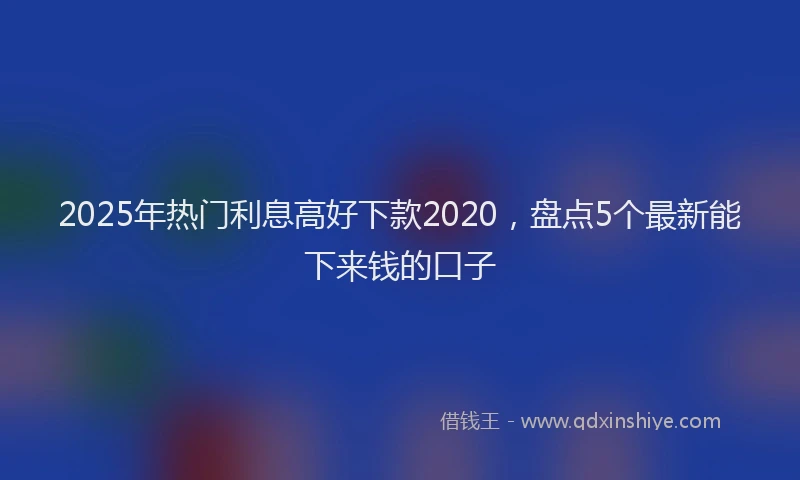 2025年热门利息高好下款2020，盘点5个最新能下来钱的口子