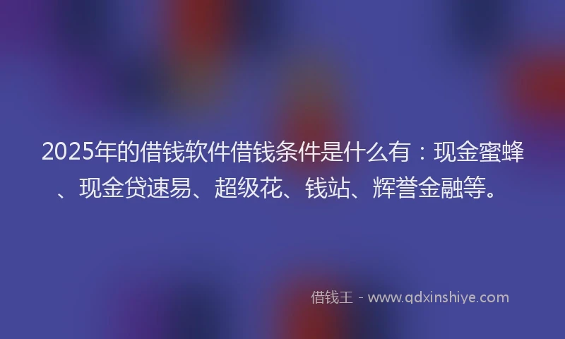 2025年的借钱软件借钱条件是什么有：现金蜜蜂、现金贷速易、超级花、钱站、辉誉金融等。