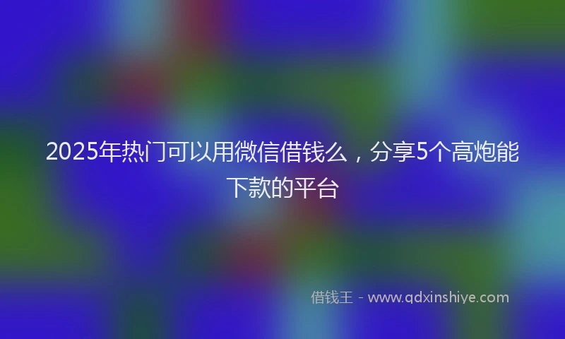 2025年热门可以用微信借钱么，分享5个高炮能下款的平台