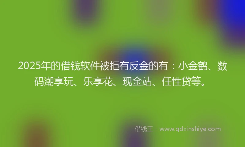 2025年的借钱软件被拒有反金的有：小金鹤、数码潮享玩、乐享花、现金站、任性贷等。