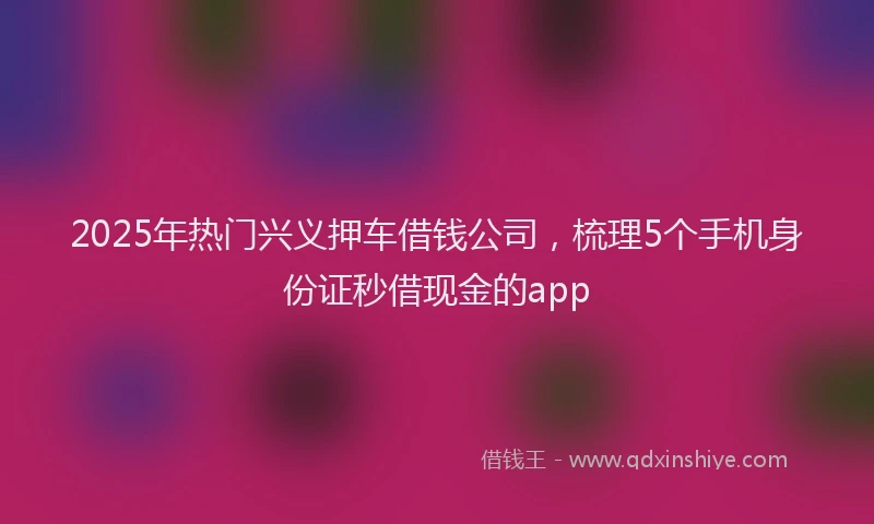 2025年热门兴义押车借钱公司，梳理5个手机身份证秒借现金的app