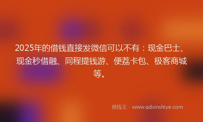 2025年的借钱直接发微信可以不有：现金巴士、现金秒借融、同程提钱游、便荔卡包、极客商城等。