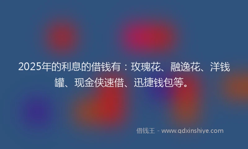 2025年的利息的借钱有：玫瑰花、融逸花、洋钱罐、现金侠速借、迅捷钱包等。