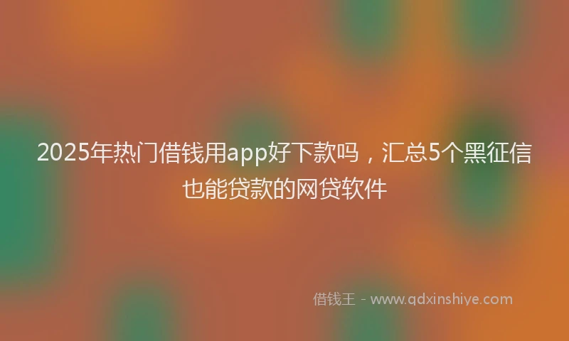 2025年热门借钱用app好下款吗，汇总5个黑征信也能贷款的网贷软件
