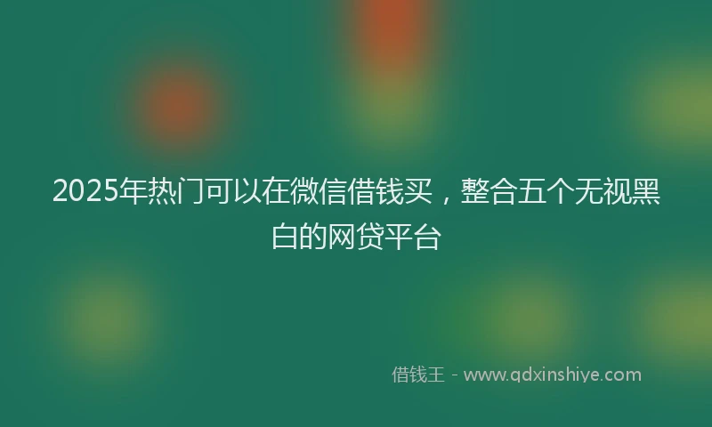 2025年热门可以在微信借钱买，整合五个无视黑白的网贷平台