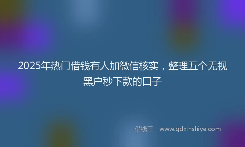 2025年热门借钱有人加微信核实，整理五个无视黑户秒下款的口子