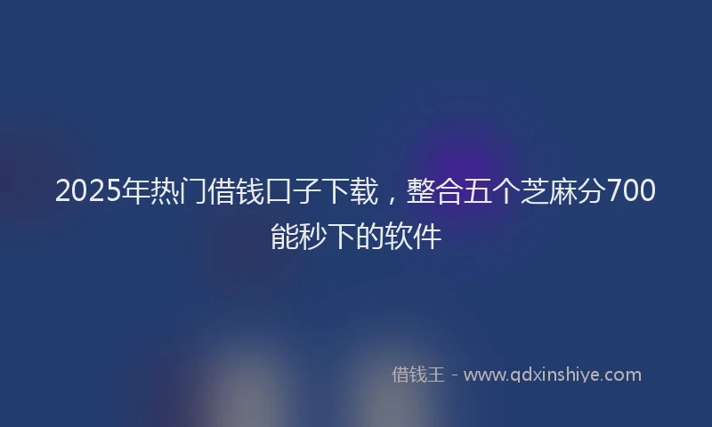 2025年热门借钱口子下载，整合五个芝麻分700能秒下的软件