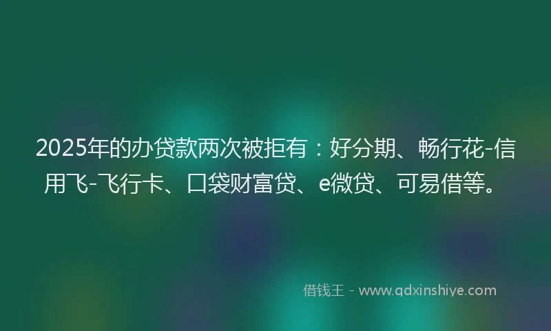 2025年的办贷款两次被拒有：好分期、畅行花-信用飞-飞行卡、口袋财富贷、e微贷、可易借等。