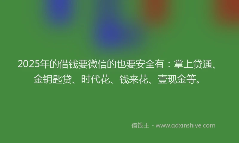 2025年的借钱要微信的也要安全有：掌上贷通、金钥匙贷、时代花、钱来花、壹现金等。
