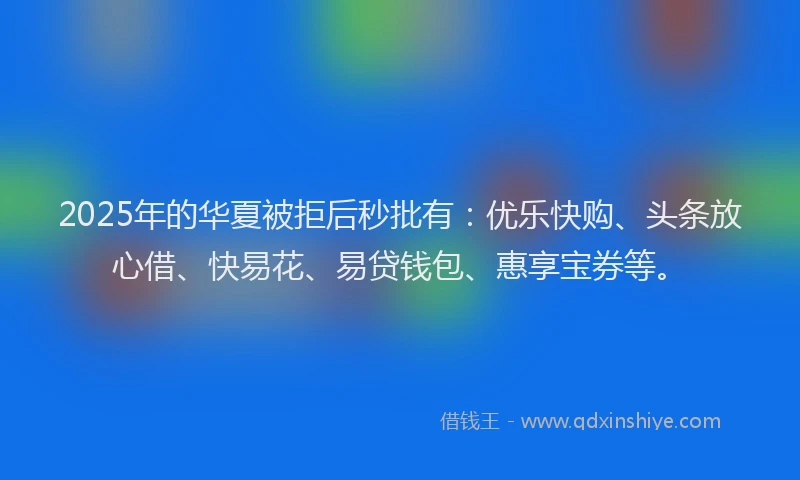 2025年的华夏被拒后秒批有:优乐快购、头条放心借、快易花、易贷钱包、惠享宝券等。