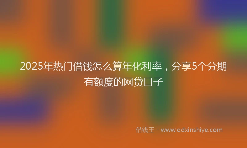 2025年热门借钱怎么算年化利率，分享5个分期有额度的网贷口子