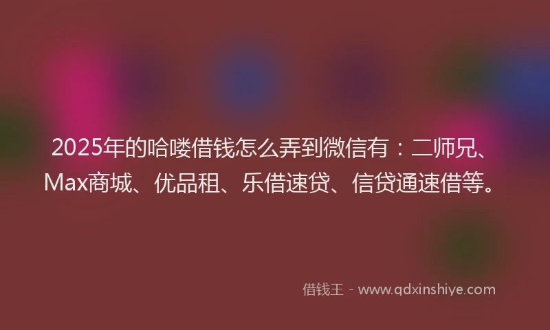 2025年的哈喽借钱怎么弄到微信有：二师兄、Max商城、优品租、乐借速贷、信贷通速借等。
