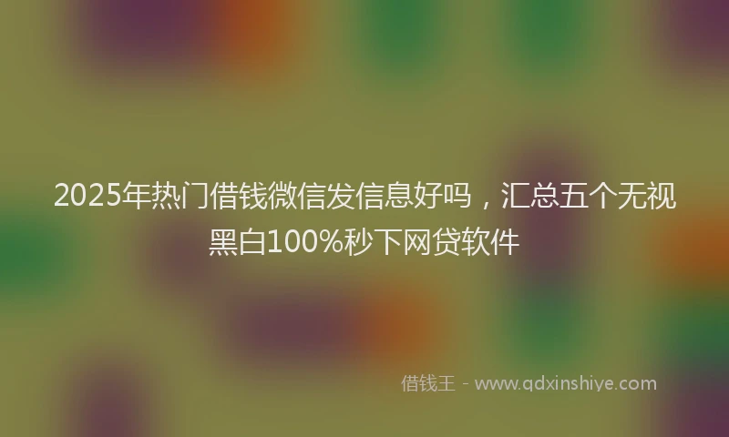 2025年热门借钱微信发信息好吗，汇总五个无视黑白100%秒下网贷软件