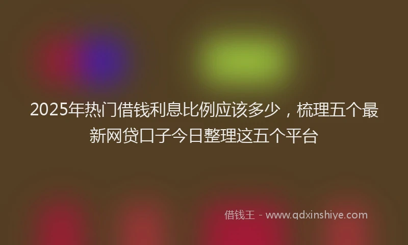 2025年热门借钱利息比例应该多少，梳理五个最新网贷口子今日整理这五个平台
