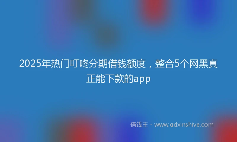 2025年热门叮咚分期借钱额度，整合5个网黑真正能下款的app