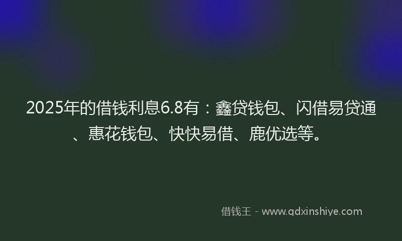 2025年的借钱利息6.8有：鑫贷钱包、闪借易贷通、惠花钱包、快快易借、鹿优选等。