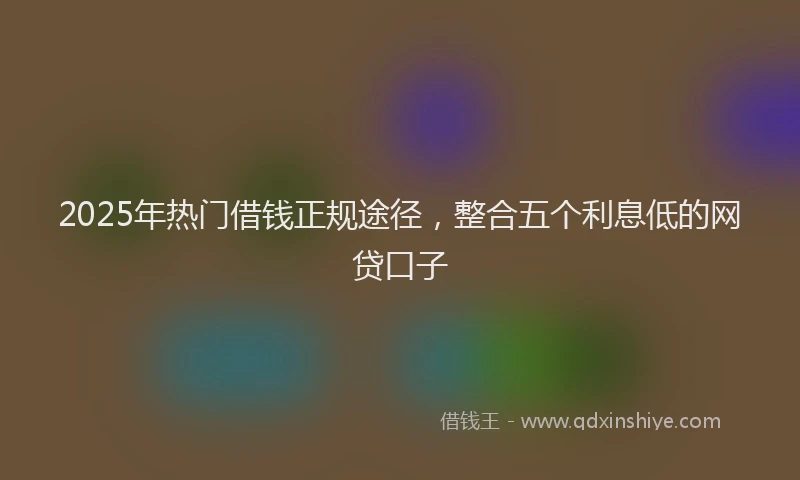 2025年热门借钱正规途径，整合五个利息低的网贷口子