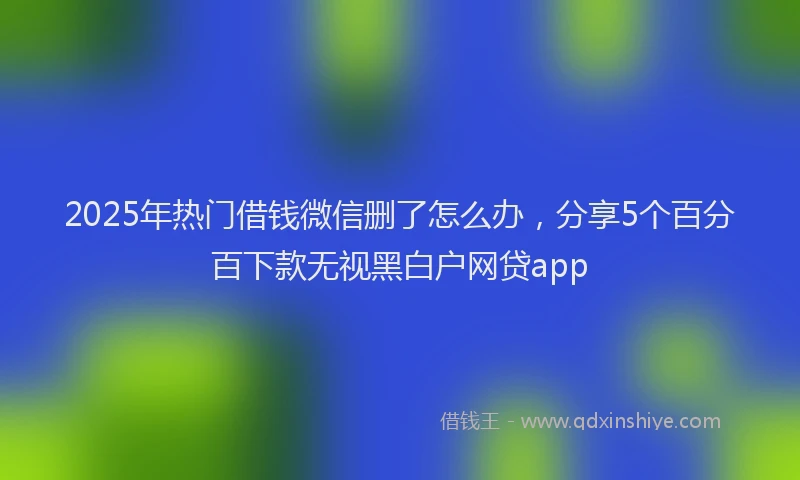 2025年热门借钱微信删了怎么办，分享5个百分百下款无视黑白户网贷app