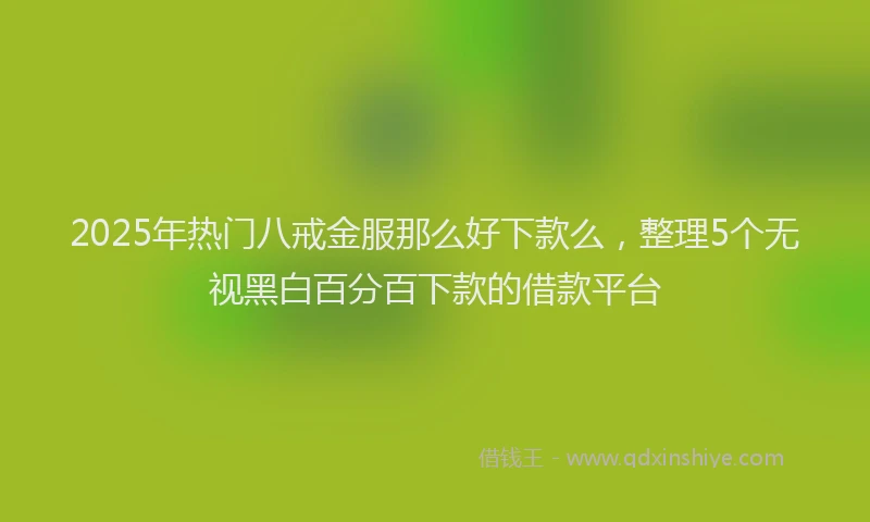 2025年热门八戒金服那么好下款么，整理5个无视黑白百分百下款的借款平台