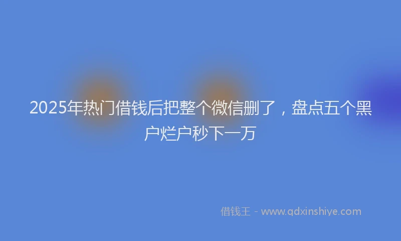2025年热门借钱后把整个微信删了，盘点五个黑户烂户秒下一万