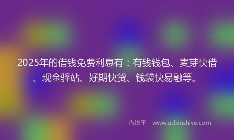 2025年的借钱免费利息有：有钱钱包、麦芽快借、现金驿站、好期快贷、钱袋快易融等。