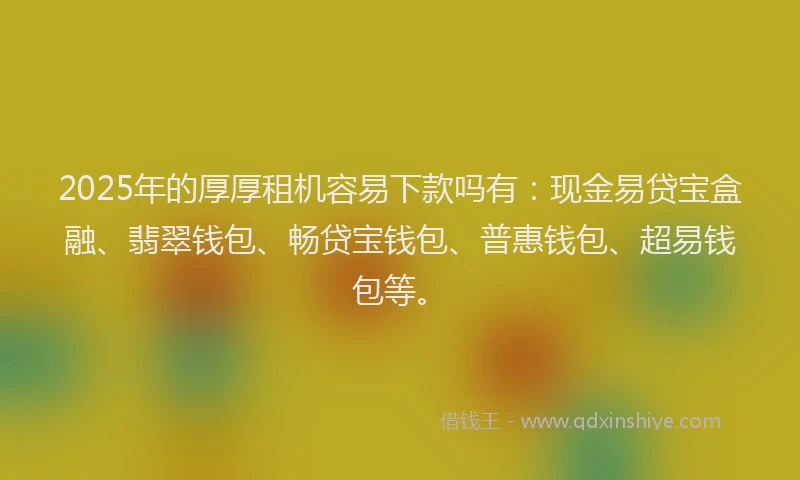 2025年的厚厚租机容易下款吗有：现金易贷宝盒融、翡翠钱包、畅贷宝钱包、普惠钱包、超易钱包等。