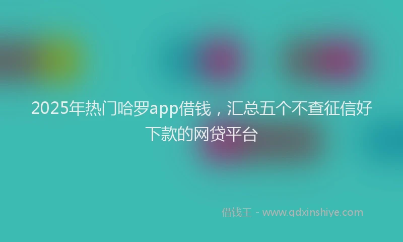 2025年热门哈罗app借钱，汇总五个不查征信好下款的网贷平台