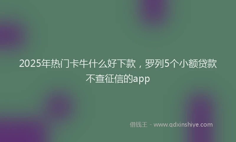 2025年热门卡牛什么好下款，罗列5个小额贷款不查征信的app