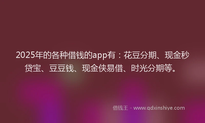 2025年的各种借钱的app有：花豆分期、现金秒贷宝、豆豆钱、现金侠易借、时光分期等。