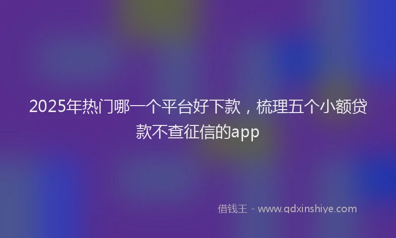 2025年热门哪一个平台好下款，梳理五个小额贷款不查征信的app
