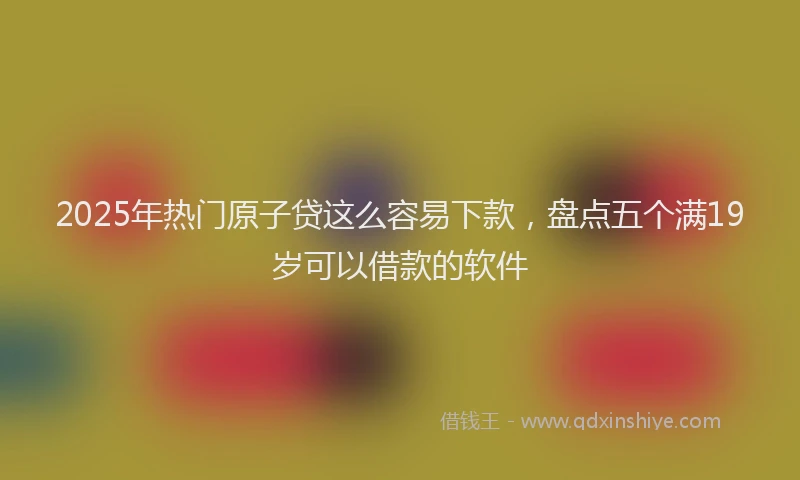 2025年热门原子贷这么容易下款，盘点五个满19岁可以借款的软件