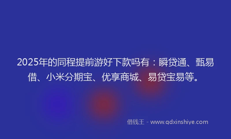 2025年的同程提前游好下款吗有：瞬贷通、甄易借、小米分期宝、优享商城、易贷宝易等。