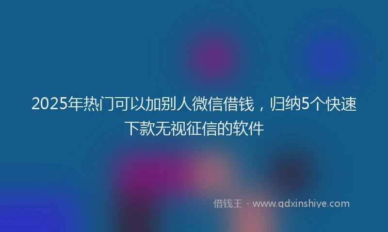 2025年热门可以加别人微信借钱，归纳5个快速下款无视征信的软件