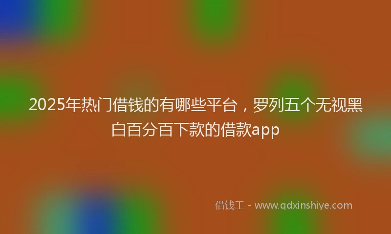 2025年热门借钱的有哪些平台，罗列五个无视黑白百分百下款的借款app