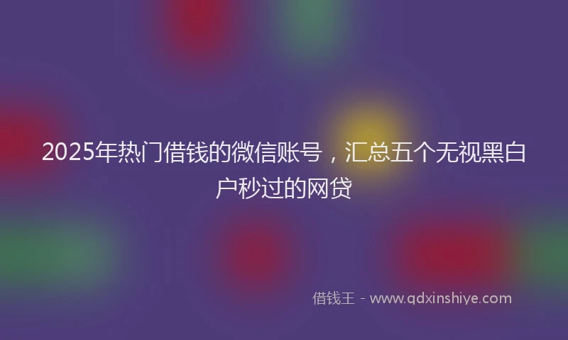 2025年热门借钱的微信账号，汇总五个无视黑白户秒过的网贷
