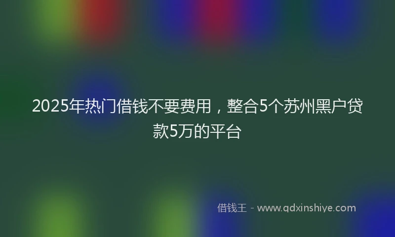 2025年热门借钱不要费用，整合5个苏州黑户贷款5万的平台