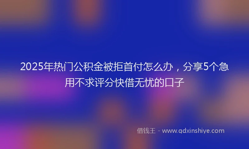 2025年热门公积金被拒首付怎么办，分享5个急用不求评分快借无忧的口子