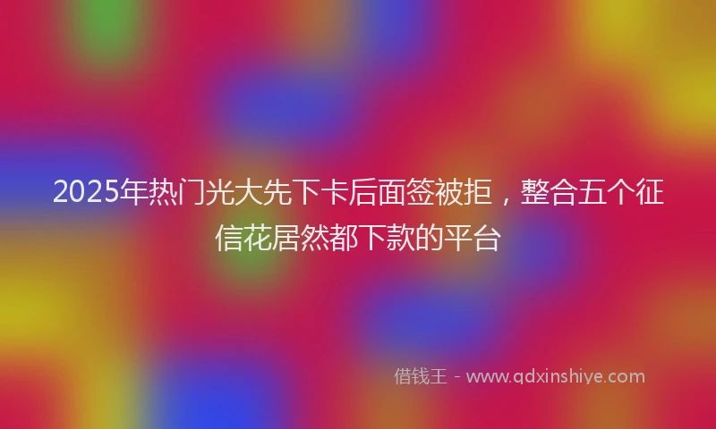 2025年热门光大先下卡后面签被拒，整合五个征信花居然都下款的平台