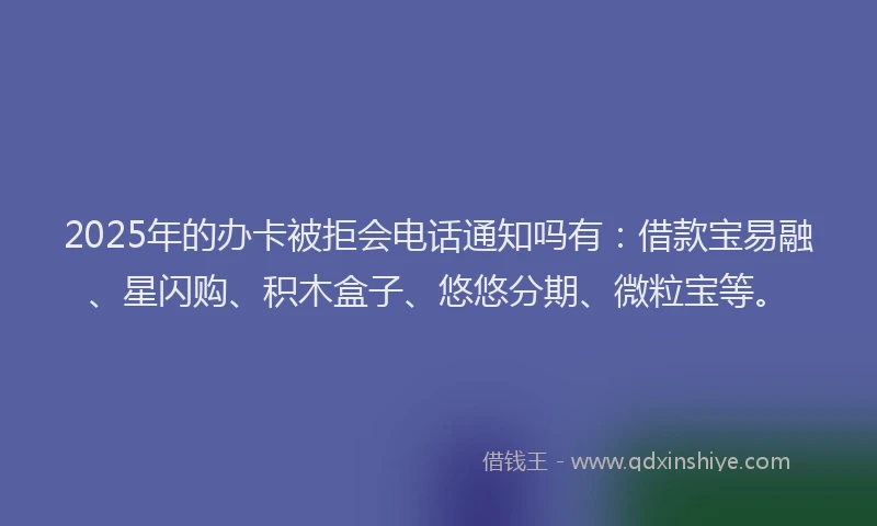 2025年的办卡被拒会电话通知吗有：借款宝易融、星闪购、积木盒子、悠悠分期、微粒宝等。