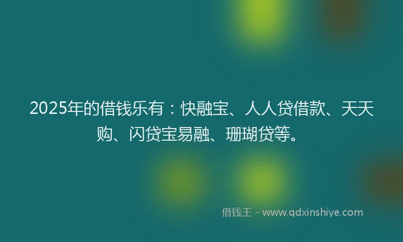 2025年的借钱乐有：快融宝、人人贷借款、天天购、闪贷宝易融、珊瑚贷等。