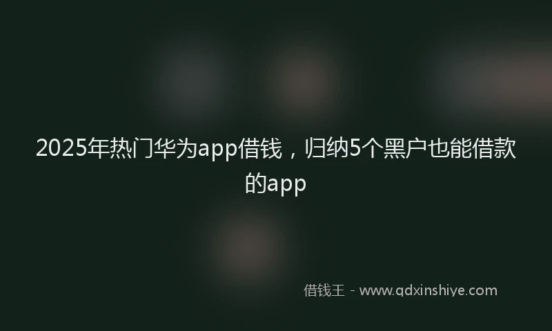 2025年热门华为app借钱，归纳5个黑户也能借款的app