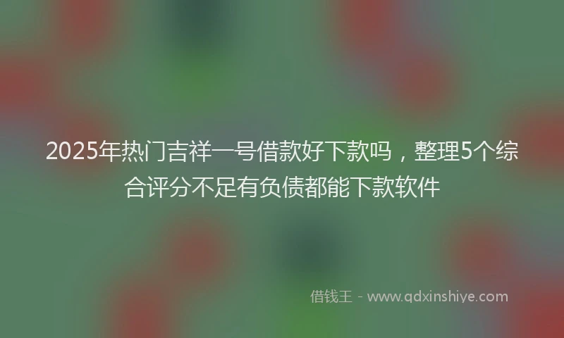 2025年热门吉祥一号借款好下款吗，整理5个综合评分不足有负债都能下款软件