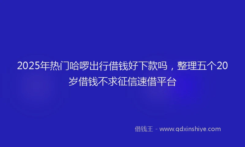 2025年热门哈啰出行借钱好下款吗，整理五个20岁借钱不求征信速借平台