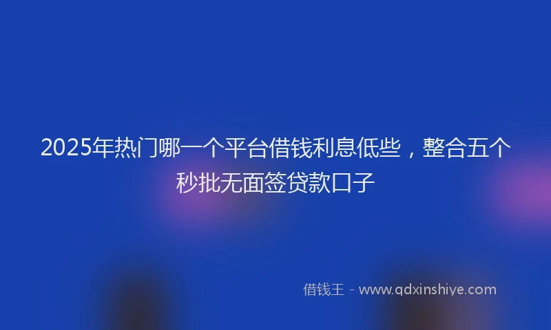 2025年热门哪一个平台借钱利息低些，整合五个秒批无面签贷款口子