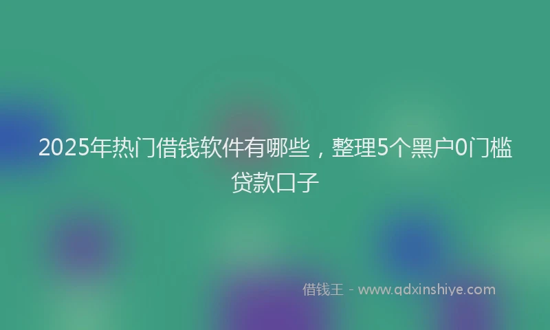 2025年热门借钱软件有哪些，整理5个黑户0门槛贷款口子