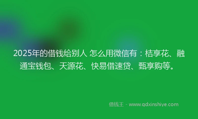 2025年的借钱给别人 怎么用微信有：桔享花、融通宝钱包、天源花、快易借速贷、甄享购等。