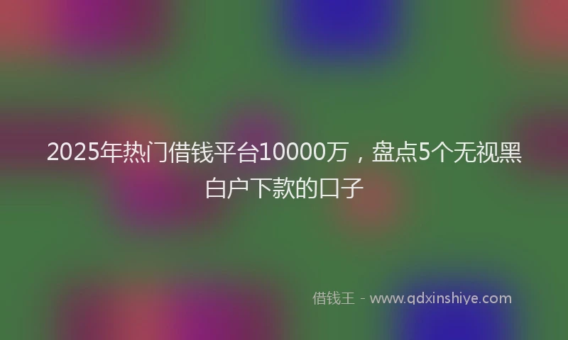 2025年热门借钱平台10000万，盘点5个无视黑白户下款的口子