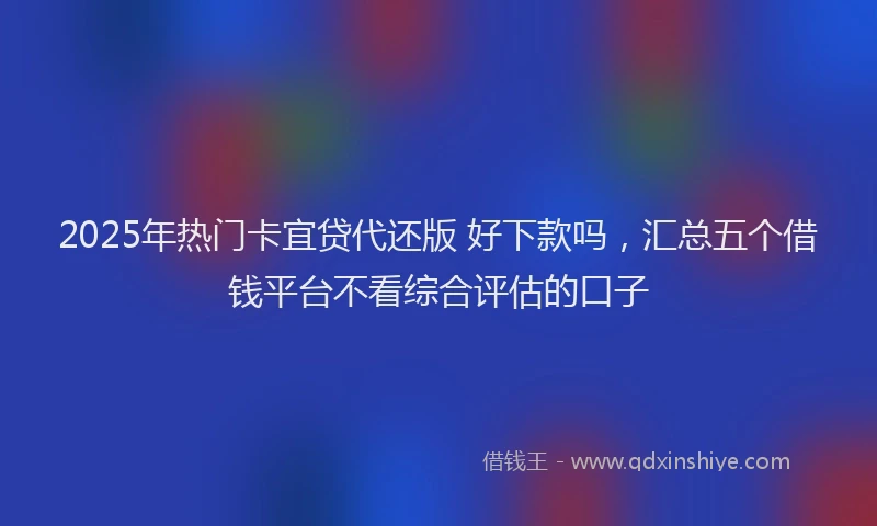 2025年热门卡宜贷代还版 好下款吗，汇总五个借钱平台不看综合评估的口子
